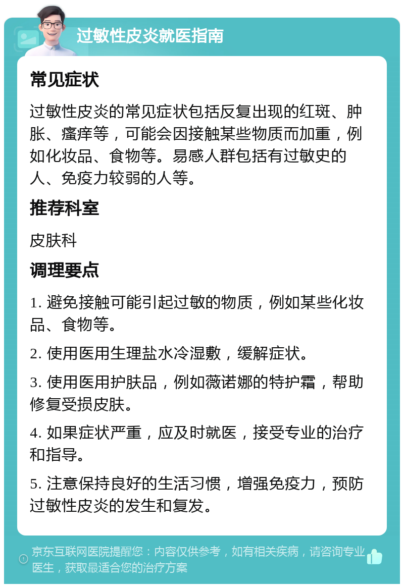 过敏性皮炎就医指南 常见症状 过敏性皮炎的常见症状包括反复出现的红斑、肿胀、瘙痒等，可能会因接触某些物质而加重，例如化妆品、食物等。易感人群包括有过敏史的人、免疫力较弱的人等。 推荐科室 皮肤科 调理要点 1. 避免接触可能引起过敏的物质，例如某些化妆品、食物等。 2. 使用医用生理盐水冷湿敷，缓解症状。 3. 使用医用护肤品，例如薇诺娜的特护霜，帮助修复受损皮肤。 4. 如果症状严重，应及时就医，接受专业的治疗和指导。 5. 注意保持良好的生活习惯，增强免疫力，预防过敏性皮炎的发生和复发。