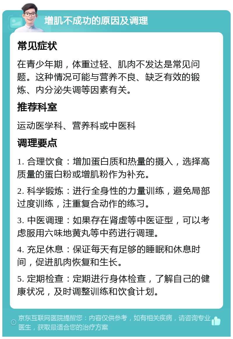 增肌不成功的原因及调理 常见症状 在青少年期，体重过轻、肌肉不发达是常见问题。这种情况可能与营养不良、缺乏有效的锻炼、内分泌失调等因素有关。 推荐科室 运动医学科、营养科或中医科 调理要点 1. 合理饮食：增加蛋白质和热量的摄入，选择高质量的蛋白粉或增肌粉作为补充。 2. 科学锻炼：进行全身性的力量训练，避免局部过度训练，注重复合动作的练习。 3. 中医调理：如果存在肾虚等中医证型，可以考虑服用六味地黄丸等中药进行调理。 4. 充足休息：保证每天有足够的睡眠和休息时间，促进肌肉恢复和生长。 5. 定期检查：定期进行身体检查，了解自己的健康状况，及时调整训练和饮食计划。