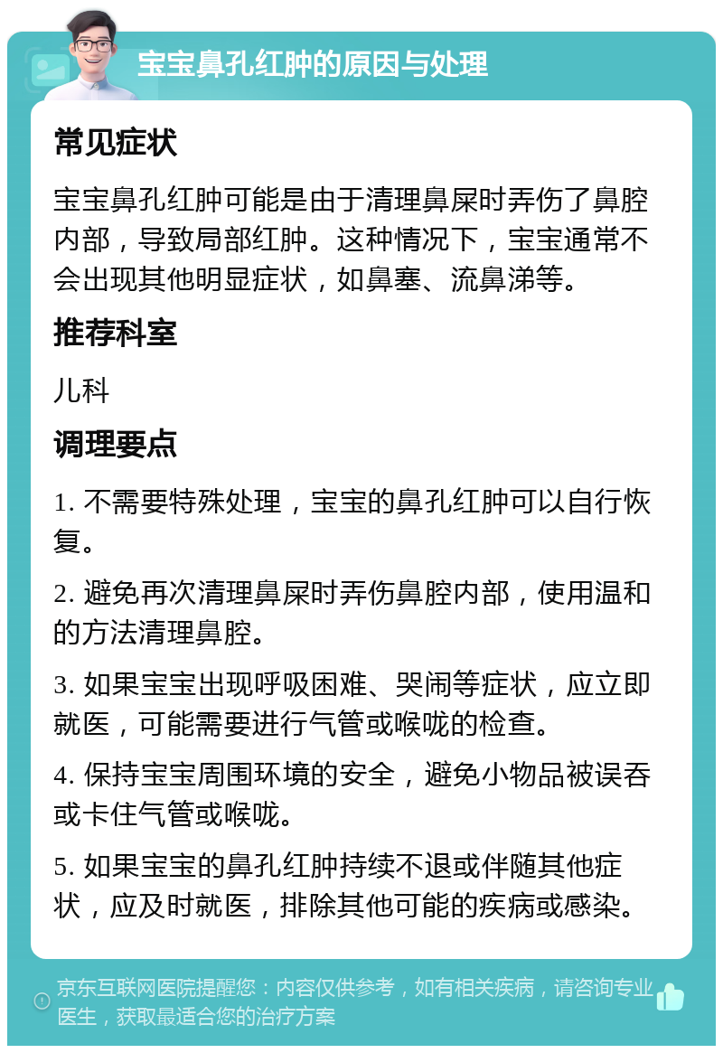 宝宝鼻孔红肿的原因与处理 常见症状 宝宝鼻孔红肿可能是由于清理鼻屎时弄伤了鼻腔内部，导致局部红肿。这种情况下，宝宝通常不会出现其他明显症状，如鼻塞、流鼻涕等。 推荐科室 儿科 调理要点 1. 不需要特殊处理，宝宝的鼻孔红肿可以自行恢复。 2. 避免再次清理鼻屎时弄伤鼻腔内部，使用温和的方法清理鼻腔。 3. 如果宝宝出现呼吸困难、哭闹等症状，应立即就医，可能需要进行气管或喉咙的检查。 4. 保持宝宝周围环境的安全，避免小物品被误吞或卡住气管或喉咙。 5. 如果宝宝的鼻孔红肿持续不退或伴随其他症状，应及时就医，排除其他可能的疾病或感染。