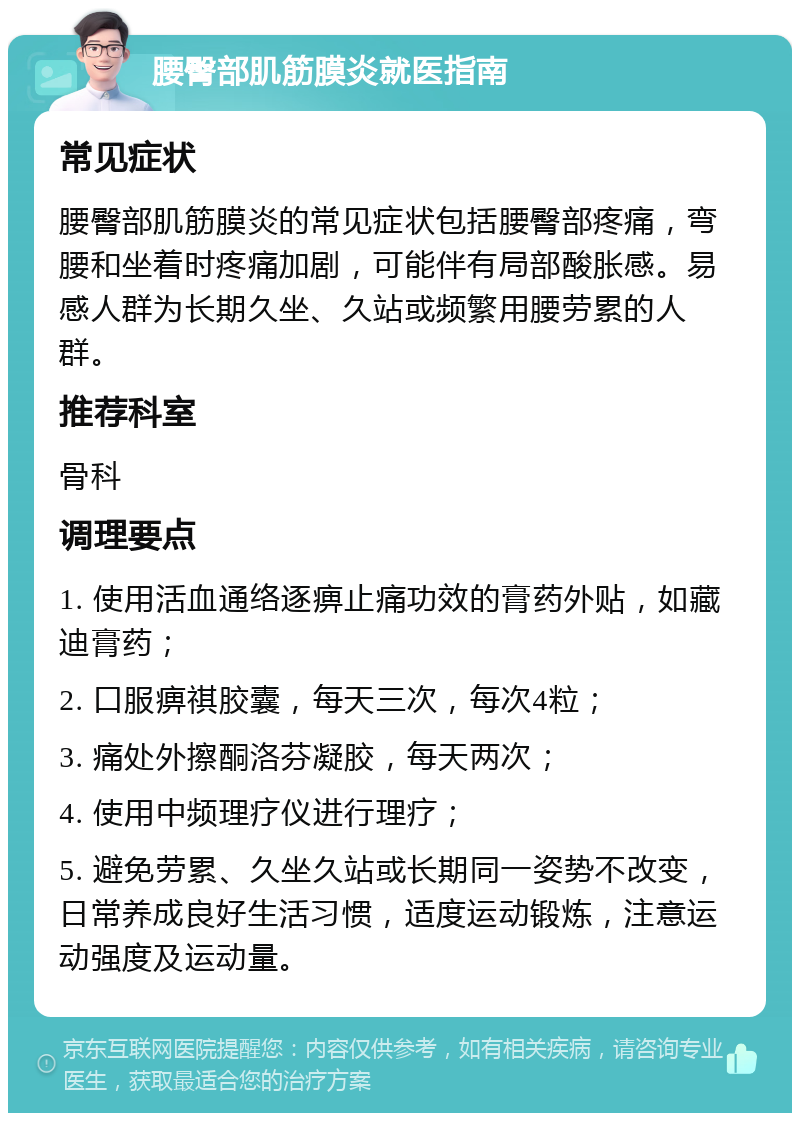 腰臀部肌筋膜炎就医指南 常见症状 腰臀部肌筋膜炎的常见症状包括腰臀部疼痛，弯腰和坐着时疼痛加剧，可能伴有局部酸胀感。易感人群为长期久坐、久站或频繁用腰劳累的人群。 推荐科室 骨科 调理要点 1. 使用活血通络逐痹止痛功效的膏药外贴，如藏迪膏药； 2. 口服痹祺胶囊，每天三次，每次4粒； 3. 痛处外擦酮洛芬凝胶，每天两次； 4. 使用中频理疗仪进行理疗； 5. 避免劳累、久坐久站或长期同一姿势不改变，日常养成良好生活习惯，适度运动锻炼，注意运动强度及运动量。