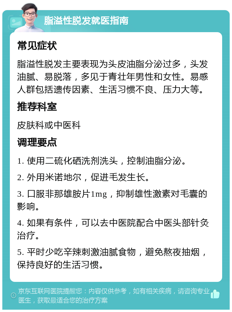 脂溢性脱发就医指南 常见症状 脂溢性脱发主要表现为头皮油脂分泌过多，头发油腻、易脱落，多见于青壮年男性和女性。易感人群包括遗传因素、生活习惯不良、压力大等。 推荐科室 皮肤科或中医科 调理要点 1. 使用二硫化硒洗剂洗头，控制油脂分泌。 2. 外用米诺地尔，促进毛发生长。 3. 口服非那雄胺片1mg，抑制雄性激素对毛囊的影响。 4. 如果有条件，可以去中医院配合中医头部针灸治疗。 5. 平时少吃辛辣刺激油腻食物，避免熬夜抽烟，保持良好的生活习惯。