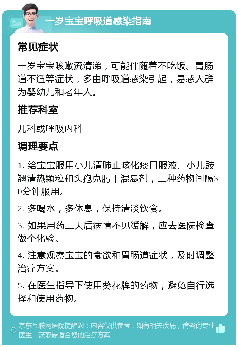 一岁宝宝呼吸道感染指南 常见症状 一岁宝宝咳嗽流清涕，可能伴随着不吃饭、胃肠道不适等症状，多由呼吸道感染引起，易感人群为婴幼儿和老年人。 推荐科室 儿科或呼吸内科 调理要点 1. 给宝宝服用小儿清肺止咳化痰口服液、小儿豉翘清热颗粒和头孢克肟干混悬剂，三种药物间隔30分钟服用。 2. 多喝水，多休息，保持清淡饮食。 3. 如果用药三天后病情不见缓解，应去医院检查做个化验。 4. 注意观察宝宝的食欲和胃肠道症状，及时调整治疗方案。 5. 在医生指导下使用葵花牌的药物，避免自行选择和使用药物。