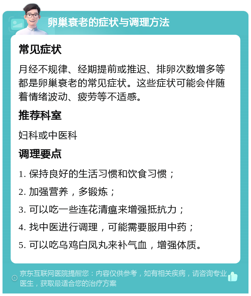 卵巢衰老的症状与调理方法 常见症状 月经不规律、经期提前或推迟、排卵次数增多等都是卵巢衰老的常见症状。这些症状可能会伴随着情绪波动、疲劳等不适感。 推荐科室 妇科或中医科 调理要点 1. 保持良好的生活习惯和饮食习惯； 2. 加强营养，多锻炼； 3. 可以吃一些连花清瘟来增强抵抗力； 4. 找中医进行调理，可能需要服用中药； 5. 可以吃乌鸡白凤丸来补气血，增强体质。