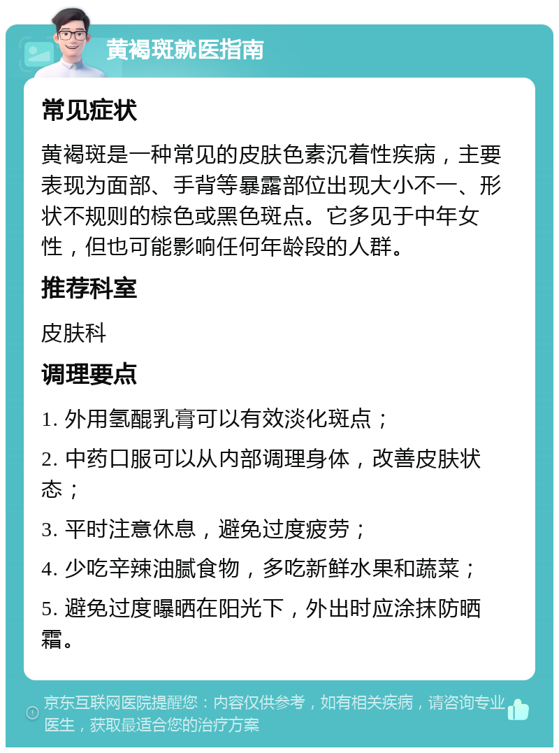 黄褐斑就医指南 常见症状 黄褐斑是一种常见的皮肤色素沉着性疾病，主要表现为面部、手背等暴露部位出现大小不一、形状不规则的棕色或黑色斑点。它多见于中年女性，但也可能影响任何年龄段的人群。 推荐科室 皮肤科 调理要点 1. 外用氢醌乳膏可以有效淡化斑点； 2. 中药口服可以从内部调理身体，改善皮肤状态； 3. 平时注意休息，避免过度疲劳； 4. 少吃辛辣油腻食物，多吃新鲜水果和蔬菜； 5. 避免过度曝晒在阳光下，外出时应涂抹防晒霜。