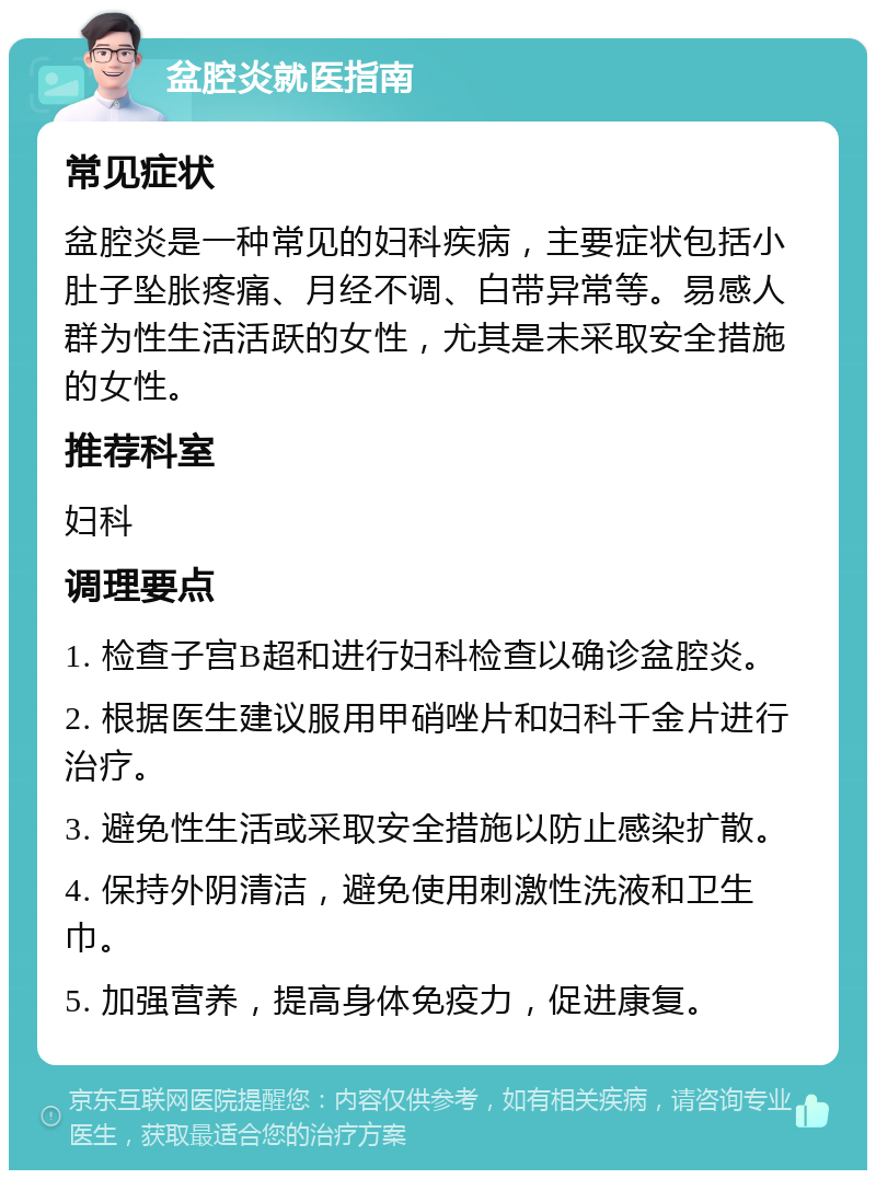 盆腔炎就医指南 常见症状 盆腔炎是一种常见的妇科疾病，主要症状包括小肚子坠胀疼痛、月经不调、白带异常等。易感人群为性生活活跃的女性，尤其是未采取安全措施的女性。 推荐科室 妇科 调理要点 1. 检查子宫B超和进行妇科检查以确诊盆腔炎。 2. 根据医生建议服用甲硝唑片和妇科千金片进行治疗。 3. 避免性生活或采取安全措施以防止感染扩散。 4. 保持外阴清洁，避免使用刺激性洗液和卫生巾。 5. 加强营养，提高身体免疫力，促进康复。