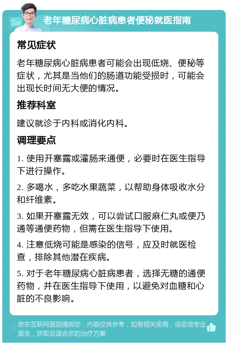 老年糖尿病心脏病患者便秘就医指南 常见症状 老年糖尿病心脏病患者可能会出现低烧、便秘等症状，尤其是当他们的肠道功能受损时，可能会出现长时间无大便的情况。 推荐科室 建议就诊于内科或消化内科。 调理要点 1. 使用开塞露或灌肠来通便，必要时在医生指导下进行操作。 2. 多喝水，多吃水果蔬菜，以帮助身体吸收水分和纤维素。 3. 如果开塞露无效，可以尝试口服麻仁丸或便乃通等通便药物，但需在医生指导下使用。 4. 注意低烧可能是感染的信号，应及时就医检查，排除其他潜在疾病。 5. 对于老年糖尿病心脏病患者，选择无糖的通便药物，并在医生指导下使用，以避免对血糖和心脏的不良影响。