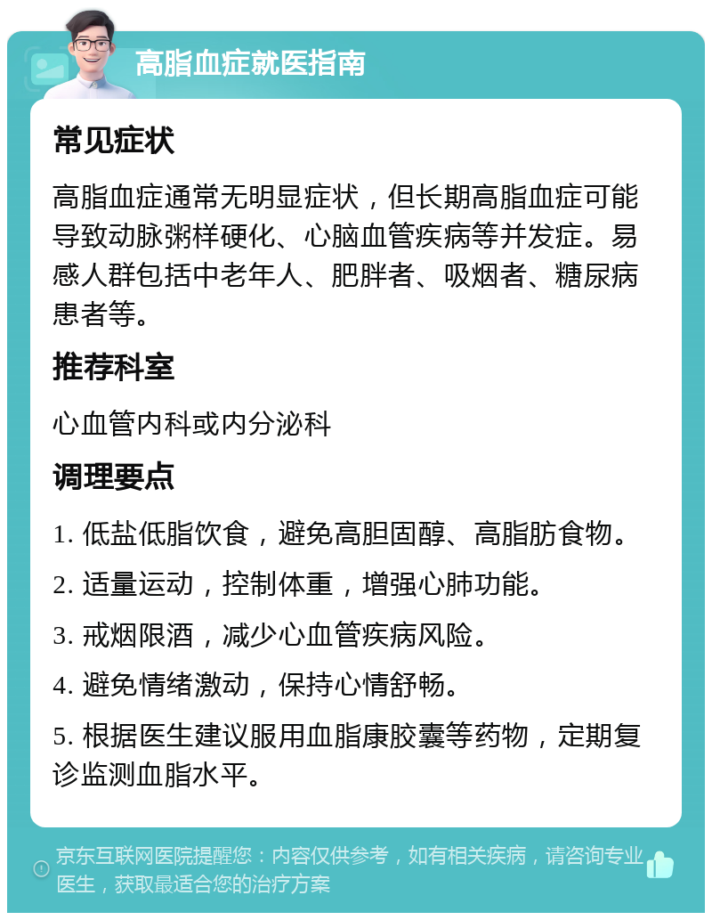 高脂血症就医指南 常见症状 高脂血症通常无明显症状，但长期高脂血症可能导致动脉粥样硬化、心脑血管疾病等并发症。易感人群包括中老年人、肥胖者、吸烟者、糖尿病患者等。 推荐科室 心血管内科或内分泌科 调理要点 1. 低盐低脂饮食，避免高胆固醇、高脂肪食物。 2. 适量运动，控制体重，增强心肺功能。 3. 戒烟限酒，减少心血管疾病风险。 4. 避免情绪激动，保持心情舒畅。 5. 根据医生建议服用血脂康胶囊等药物，定期复诊监测血脂水平。