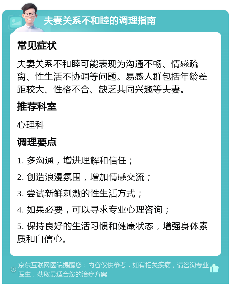 夫妻关系不和睦的调理指南 常见症状 夫妻关系不和睦可能表现为沟通不畅、情感疏离、性生活不协调等问题。易感人群包括年龄差距较大、性格不合、缺乏共同兴趣等夫妻。 推荐科室 心理科 调理要点 1. 多沟通，增进理解和信任； 2. 创造浪漫氛围，增加情感交流； 3. 尝试新鲜刺激的性生活方式； 4. 如果必要，可以寻求专业心理咨询； 5. 保持良好的生活习惯和健康状态，增强身体素质和自信心。