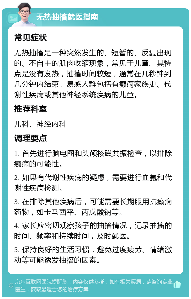 无热抽搐就医指南 常见症状 无热抽搐是一种突然发生的、短暂的、反复出现的、不自主的肌肉收缩现象，常见于儿童。其特点是没有发热，抽搐时间较短，通常在几秒钟到几分钟内结束。易感人群包括有癫痫家族史、代谢性疾病或其他神经系统疾病的儿童。 推荐科室 儿科、神经内科 调理要点 1. 首先进行脑电图和头颅核磁共振检查，以排除癫痫的可能性。 2. 如果有代谢性疾病的疑虑，需要进行血氨和代谢性疾病检测。 3. 在排除其他疾病后，可能需要长期服用抗癫痫药物，如卡马西平、丙戊酸钠等。 4. 家长应密切观察孩子的抽搐情况，记录抽搐的时间、频率和持续时间，及时就医。 5. 保持良好的生活习惯，避免过度疲劳、情绪激动等可能诱发抽搐的因素。