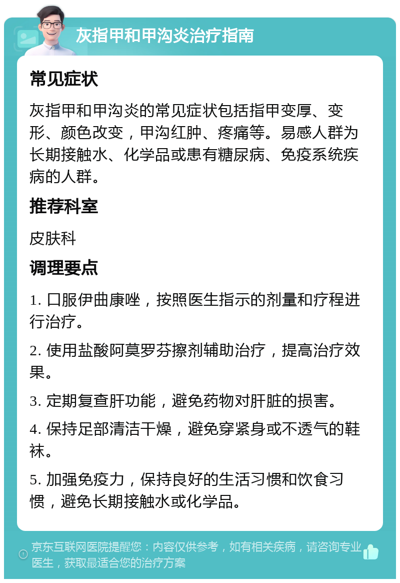 灰指甲和甲沟炎治疗指南 常见症状 灰指甲和甲沟炎的常见症状包括指甲变厚、变形、颜色改变，甲沟红肿、疼痛等。易感人群为长期接触水、化学品或患有糖尿病、免疫系统疾病的人群。 推荐科室 皮肤科 调理要点 1. 口服伊曲康唑，按照医生指示的剂量和疗程进行治疗。 2. 使用盐酸阿莫罗芬擦剂辅助治疗，提高治疗效果。 3. 定期复查肝功能，避免药物对肝脏的损害。 4. 保持足部清洁干燥，避免穿紧身或不透气的鞋袜。 5. 加强免疫力，保持良好的生活习惯和饮食习惯，避免长期接触水或化学品。