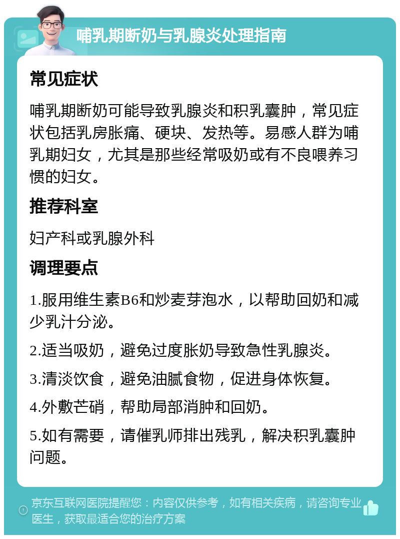 哺乳期断奶与乳腺炎处理指南 常见症状 哺乳期断奶可能导致乳腺炎和积乳囊肿，常见症状包括乳房胀痛、硬块、发热等。易感人群为哺乳期妇女，尤其是那些经常吸奶或有不良喂养习惯的妇女。 推荐科室 妇产科或乳腺外科 调理要点 1.服用维生素B6和炒麦芽泡水，以帮助回奶和减少乳汁分泌。 2.适当吸奶，避免过度胀奶导致急性乳腺炎。 3.清淡饮食，避免油腻食物，促进身体恢复。 4.外敷芒硝，帮助局部消肿和回奶。 5.如有需要，请催乳师排出残乳，解决积乳囊肿问题。