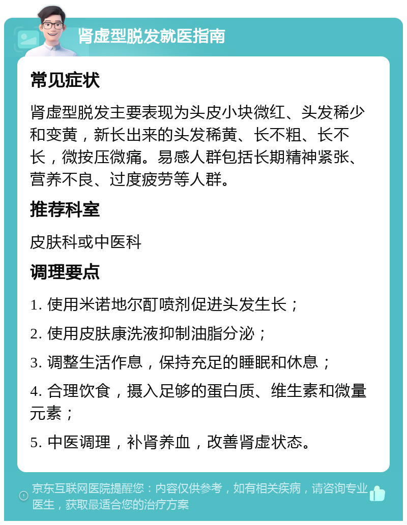 肾虚型脱发就医指南 常见症状 肾虚型脱发主要表现为头皮小块微红、头发稀少和变黄，新长出来的头发稀黄、长不粗、长不长，微按压微痛。易感人群包括长期精神紧张、营养不良、过度疲劳等人群。 推荐科室 皮肤科或中医科 调理要点 1. 使用米诺地尔酊喷剂促进头发生长； 2. 使用皮肤康洗液抑制油脂分泌； 3. 调整生活作息，保持充足的睡眠和休息； 4. 合理饮食，摄入足够的蛋白质、维生素和微量元素； 5. 中医调理，补肾养血，改善肾虚状态。