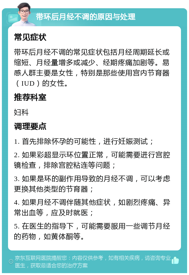 带环后月经不调的原因与处理 常见症状 带环后月经不调的常见症状包括月经周期延长或缩短、月经量增多或减少、经期疼痛加剧等。易感人群主要是女性，特别是那些使用宫内节育器（IUD）的女性。 推荐科室 妇科 调理要点 1. 首先排除怀孕的可能性，进行妊娠测试； 2. 如果彩超显示环位置正常，可能需要进行宫腔镜检查，排除宫腔粘连等问题； 3. 如果是环的副作用导致的月经不调，可以考虑更换其他类型的节育器； 4. 如果月经不调伴随其他症状，如剧烈疼痛、异常出血等，应及时就医； 5. 在医生的指导下，可能需要服用一些调节月经的药物，如黄体酮等。