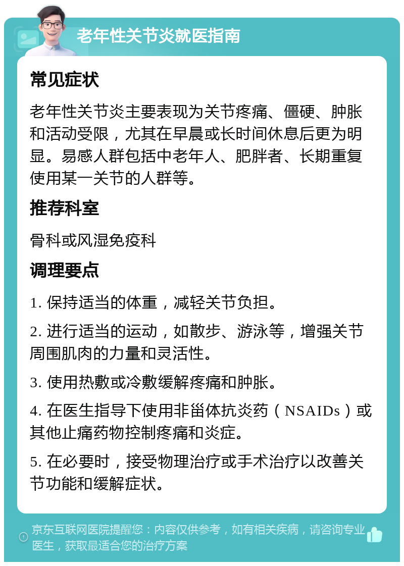 老年性关节炎就医指南 常见症状 老年性关节炎主要表现为关节疼痛、僵硬、肿胀和活动受限，尤其在早晨或长时间休息后更为明显。易感人群包括中老年人、肥胖者、长期重复使用某一关节的人群等。 推荐科室 骨科或风湿免疫科 调理要点 1. 保持适当的体重，减轻关节负担。 2. 进行适当的运动，如散步、游泳等，增强关节周围肌肉的力量和灵活性。 3. 使用热敷或冷敷缓解疼痛和肿胀。 4. 在医生指导下使用非甾体抗炎药（NSAIDs）或其他止痛药物控制疼痛和炎症。 5. 在必要时，接受物理治疗或手术治疗以改善关节功能和缓解症状。