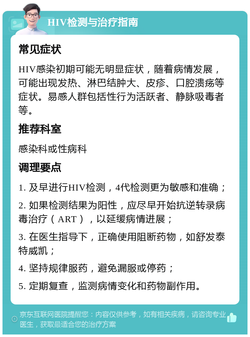 HIV检测与治疗指南 常见症状 HIV感染初期可能无明显症状，随着病情发展，可能出现发热、淋巴结肿大、皮疹、口腔溃疡等症状。易感人群包括性行为活跃者、静脉吸毒者等。 推荐科室 感染科或性病科 调理要点 1. 及早进行HIV检测，4代检测更为敏感和准确； 2. 如果检测结果为阳性，应尽早开始抗逆转录病毒治疗（ART），以延缓病情进展； 3. 在医生指导下，正确使用阻断药物，如舒发泰特威凯； 4. 坚持规律服药，避免漏服或停药； 5. 定期复查，监测病情变化和药物副作用。