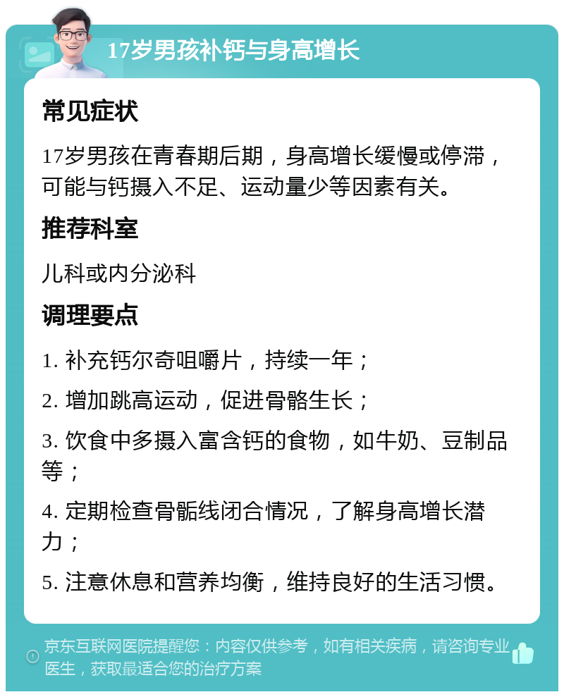 17岁男孩补钙与身高增长 常见症状 17岁男孩在青春期后期，身高增长缓慢或停滞，可能与钙摄入不足、运动量少等因素有关。 推荐科室 儿科或内分泌科 调理要点 1. 补充钙尔奇咀嚼片，持续一年； 2. 增加跳高运动，促进骨骼生长； 3. 饮食中多摄入富含钙的食物，如牛奶、豆制品等； 4. 定期检查骨骺线闭合情况，了解身高增长潜力； 5. 注意休息和营养均衡，维持良好的生活习惯。