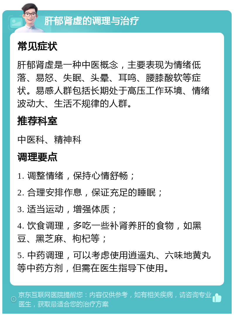 肝郁肾虚的调理与治疗 常见症状 肝郁肾虚是一种中医概念，主要表现为情绪低落、易怒、失眠、头晕、耳鸣、腰膝酸软等症状。易感人群包括长期处于高压工作环境、情绪波动大、生活不规律的人群。 推荐科室 中医科、精神科 调理要点 1. 调整情绪，保持心情舒畅； 2. 合理安排作息，保证充足的睡眠； 3. 适当运动，增强体质； 4. 饮食调理，多吃一些补肾养肝的食物，如黑豆、黑芝麻、枸杞等； 5. 中药调理，可以考虑使用逍遥丸、六味地黄丸等中药方剂，但需在医生指导下使用。