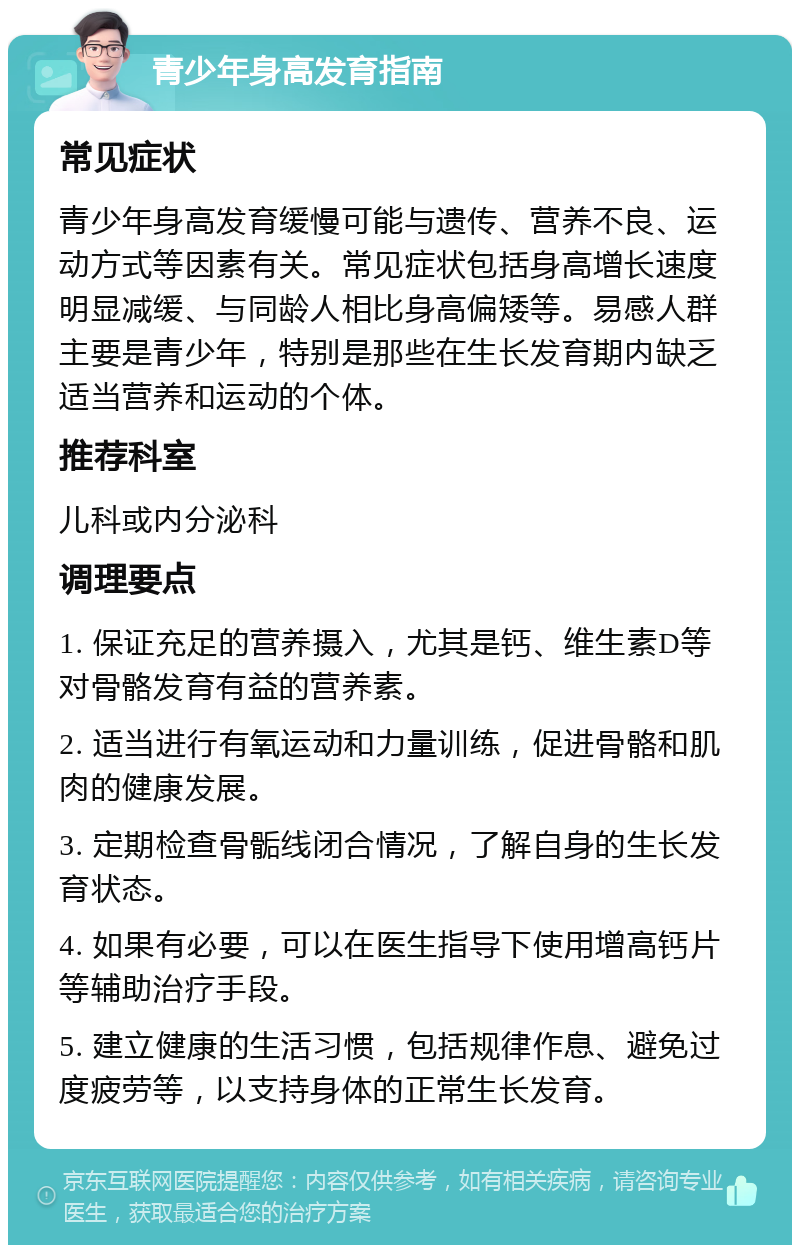 青少年身高发育指南 常见症状 青少年身高发育缓慢可能与遗传、营养不良、运动方式等因素有关。常见症状包括身高增长速度明显减缓、与同龄人相比身高偏矮等。易感人群主要是青少年，特别是那些在生长发育期内缺乏适当营养和运动的个体。 推荐科室 儿科或内分泌科 调理要点 1. 保证充足的营养摄入，尤其是钙、维生素D等对骨骼发育有益的营养素。 2. 适当进行有氧运动和力量训练，促进骨骼和肌肉的健康发展。 3. 定期检查骨骺线闭合情况，了解自身的生长发育状态。 4. 如果有必要，可以在医生指导下使用增高钙片等辅助治疗手段。 5. 建立健康的生活习惯，包括规律作息、避免过度疲劳等，以支持身体的正常生长发育。