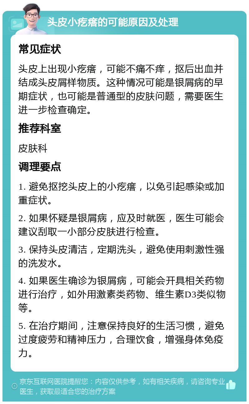 头皮小疙瘩的可能原因及处理 常见症状 头皮上出现小疙瘩，可能不痛不痒，抠后出血并结成头皮屑样物质。这种情况可能是银屑病的早期症状，也可能是普通型的皮肤问题，需要医生进一步检查确定。 推荐科室 皮肤科 调理要点 1. 避免抠挖头皮上的小疙瘩，以免引起感染或加重症状。 2. 如果怀疑是银屑病，应及时就医，医生可能会建议刮取一小部分皮肤进行检查。 3. 保持头皮清洁，定期洗头，避免使用刺激性强的洗发水。 4. 如果医生确诊为银屑病，可能会开具相关药物进行治疗，如外用激素类药物、维生素D3类似物等。 5. 在治疗期间，注意保持良好的生活习惯，避免过度疲劳和精神压力，合理饮食，增强身体免疫力。