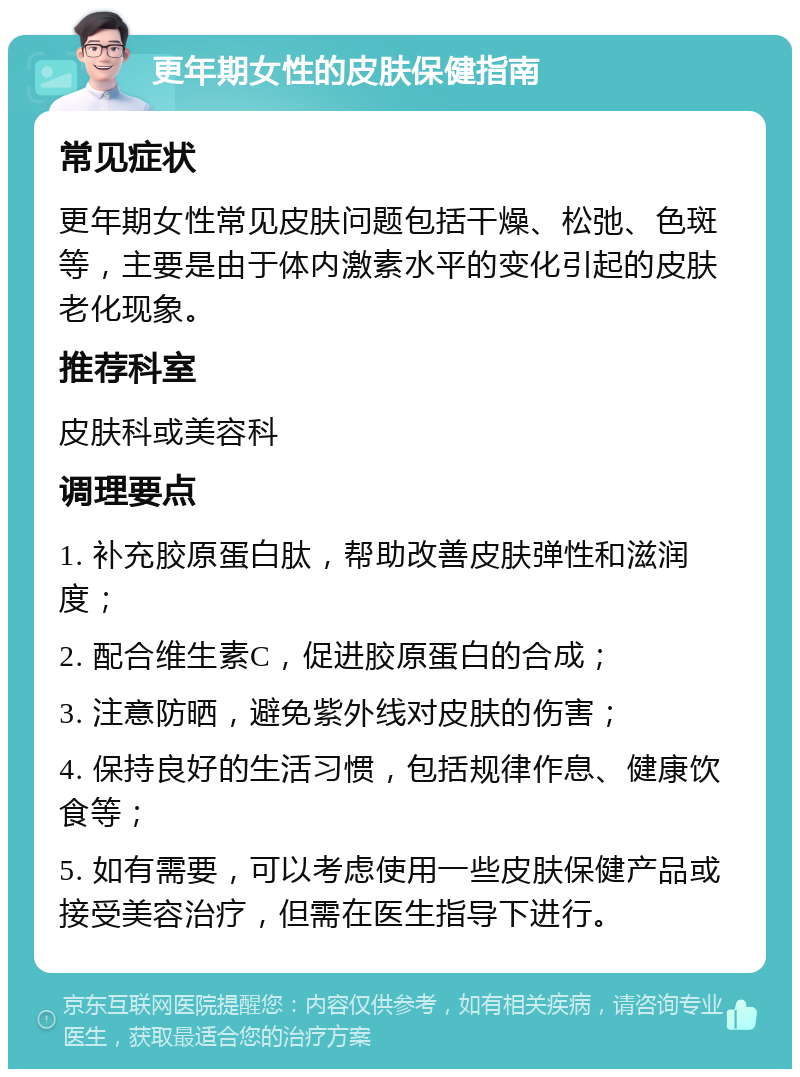 更年期女性的皮肤保健指南 常见症状 更年期女性常见皮肤问题包括干燥、松弛、色斑等，主要是由于体内激素水平的变化引起的皮肤老化现象。 推荐科室 皮肤科或美容科 调理要点 1. 补充胶原蛋白肽，帮助改善皮肤弹性和滋润度； 2. 配合维生素C，促进胶原蛋白的合成； 3. 注意防晒，避免紫外线对皮肤的伤害； 4. 保持良好的生活习惯，包括规律作息、健康饮食等； 5. 如有需要，可以考虑使用一些皮肤保健产品或接受美容治疗，但需在医生指导下进行。