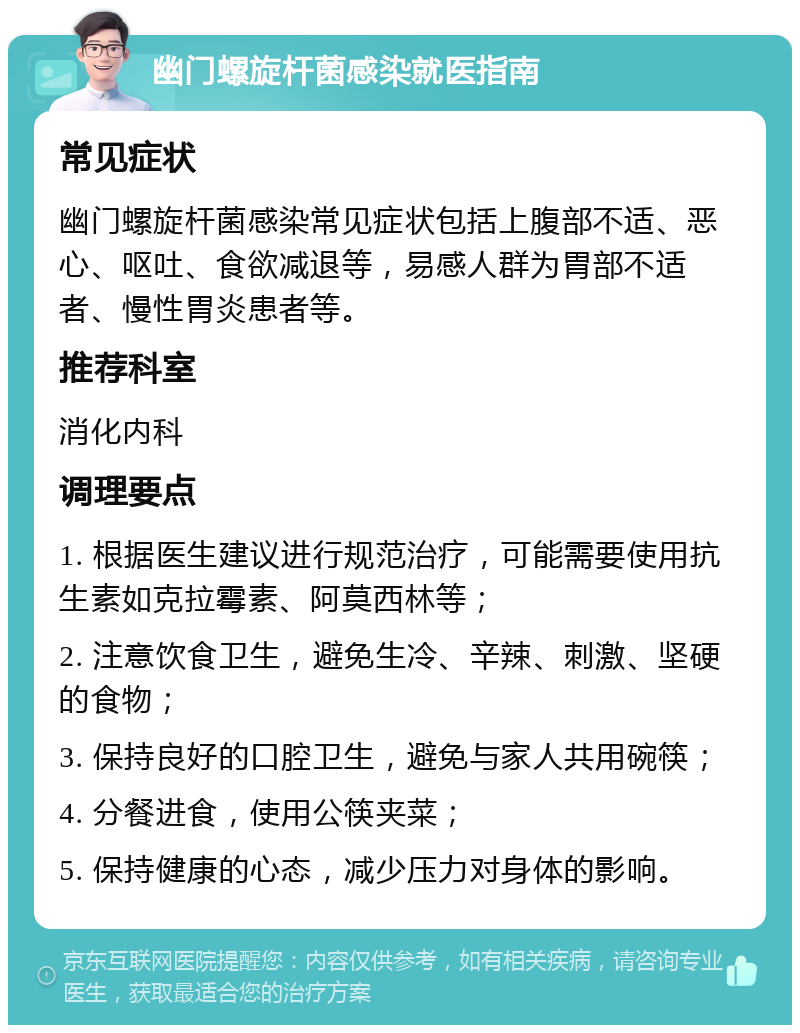 幽门螺旋杆菌感染就医指南 常见症状 幽门螺旋杆菌感染常见症状包括上腹部不适、恶心、呕吐、食欲减退等，易感人群为胃部不适者、慢性胃炎患者等。 推荐科室 消化内科 调理要点 1. 根据医生建议进行规范治疗，可能需要使用抗生素如克拉霉素、阿莫西林等； 2. 注意饮食卫生，避免生冷、辛辣、刺激、坚硬的食物； 3. 保持良好的口腔卫生，避免与家人共用碗筷； 4. 分餐进食，使用公筷夹菜； 5. 保持健康的心态，减少压力对身体的影响。