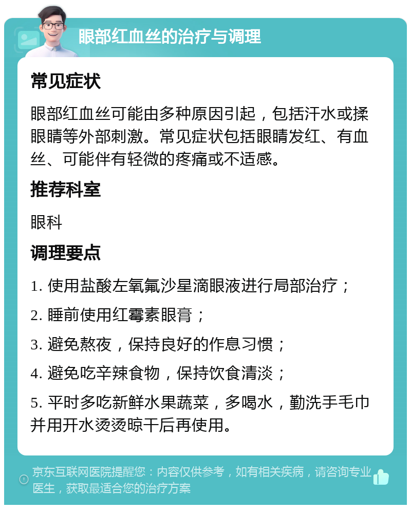 眼部红血丝的治疗与调理 常见症状 眼部红血丝可能由多种原因引起，包括汗水或揉眼睛等外部刺激。常见症状包括眼睛发红、有血丝、可能伴有轻微的疼痛或不适感。 推荐科室 眼科 调理要点 1. 使用盐酸左氧氟沙星滴眼液进行局部治疗； 2. 睡前使用红霉素眼膏； 3. 避免熬夜，保持良好的作息习惯； 4. 避免吃辛辣食物，保持饮食清淡； 5. 平时多吃新鲜水果蔬菜，多喝水，勤洗手毛巾并用开水烫烫晾干后再使用。