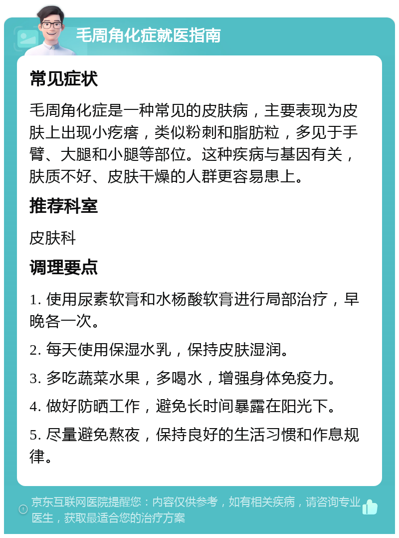 毛周角化症就医指南 常见症状 毛周角化症是一种常见的皮肤病，主要表现为皮肤上出现小疙瘩，类似粉刺和脂肪粒，多见于手臂、大腿和小腿等部位。这种疾病与基因有关，肤质不好、皮肤干燥的人群更容易患上。 推荐科室 皮肤科 调理要点 1. 使用尿素软膏和水杨酸软膏进行局部治疗，早晚各一次。 2. 每天使用保湿水乳，保持皮肤湿润。 3. 多吃蔬菜水果，多喝水，增强身体免疫力。 4. 做好防晒工作，避免长时间暴露在阳光下。 5. 尽量避免熬夜，保持良好的生活习惯和作息规律。