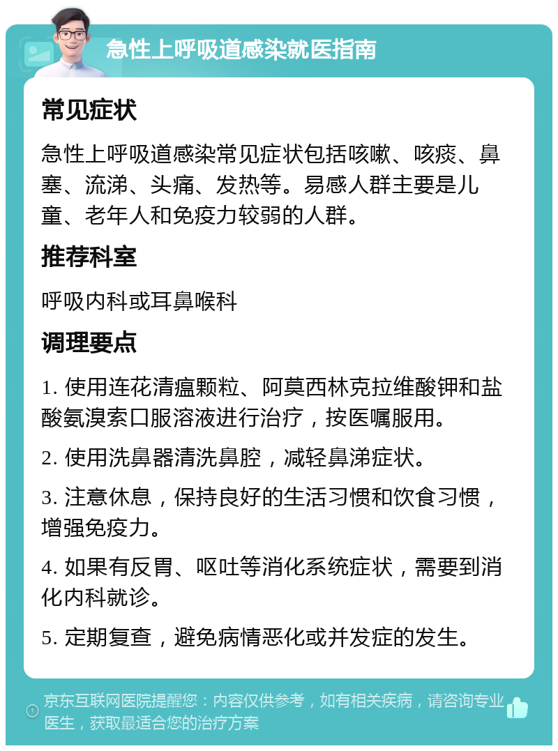 急性上呼吸道感染就医指南 常见症状 急性上呼吸道感染常见症状包括咳嗽、咳痰、鼻塞、流涕、头痛、发热等。易感人群主要是儿童、老年人和免疫力较弱的人群。 推荐科室 呼吸内科或耳鼻喉科 调理要点 1. 使用连花清瘟颗粒、阿莫西林克拉维酸钾和盐酸氨溴索口服溶液进行治疗，按医嘱服用。 2. 使用洗鼻器清洗鼻腔，减轻鼻涕症状。 3. 注意休息，保持良好的生活习惯和饮食习惯，增强免疫力。 4. 如果有反胃、呕吐等消化系统症状，需要到消化内科就诊。 5. 定期复查，避免病情恶化或并发症的发生。