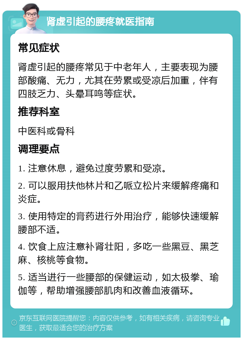 肾虚引起的腰疼就医指南 常见症状 肾虚引起的腰疼常见于中老年人，主要表现为腰部酸痛、无力，尤其在劳累或受凉后加重，伴有四肢乏力、头晕耳鸣等症状。 推荐科室 中医科或骨科 调理要点 1. 注意休息，避免过度劳累和受凉。 2. 可以服用扶他林片和乙哌立松片来缓解疼痛和炎症。 3. 使用特定的膏药进行外用治疗，能够快速缓解腰部不适。 4. 饮食上应注意补肾壮阳，多吃一些黑豆、黑芝麻、核桃等食物。 5. 适当进行一些腰部的保健运动，如太极拳、瑜伽等，帮助增强腰部肌肉和改善血液循环。