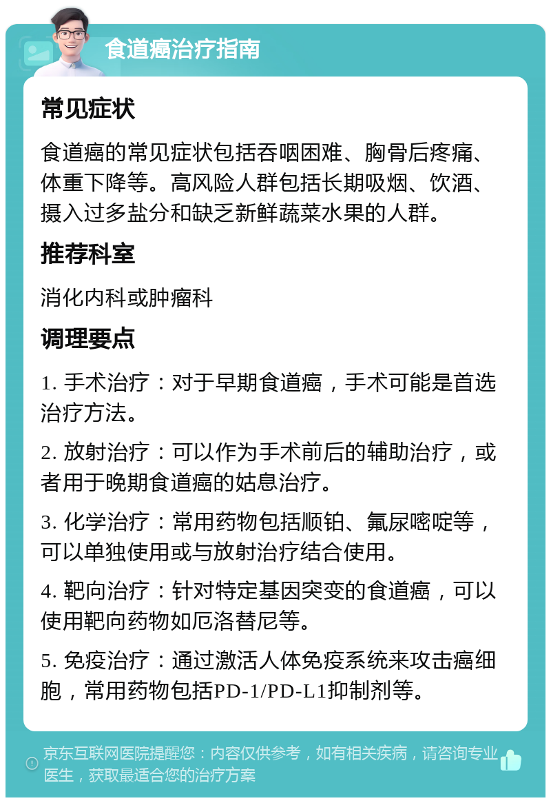 食道癌治疗指南 常见症状 食道癌的常见症状包括吞咽困难、胸骨后疼痛、体重下降等。高风险人群包括长期吸烟、饮酒、摄入过多盐分和缺乏新鲜蔬菜水果的人群。 推荐科室 消化内科或肿瘤科 调理要点 1. 手术治疗：对于早期食道癌，手术可能是首选治疗方法。 2. 放射治疗：可以作为手术前后的辅助治疗，或者用于晚期食道癌的姑息治疗。 3. 化学治疗：常用药物包括顺铂、氟尿嘧啶等，可以单独使用或与放射治疗结合使用。 4. 靶向治疗：针对特定基因突变的食道癌，可以使用靶向药物如厄洛替尼等。 5. 免疫治疗：通过激活人体免疫系统来攻击癌细胞，常用药物包括PD-1/PD-L1抑制剂等。