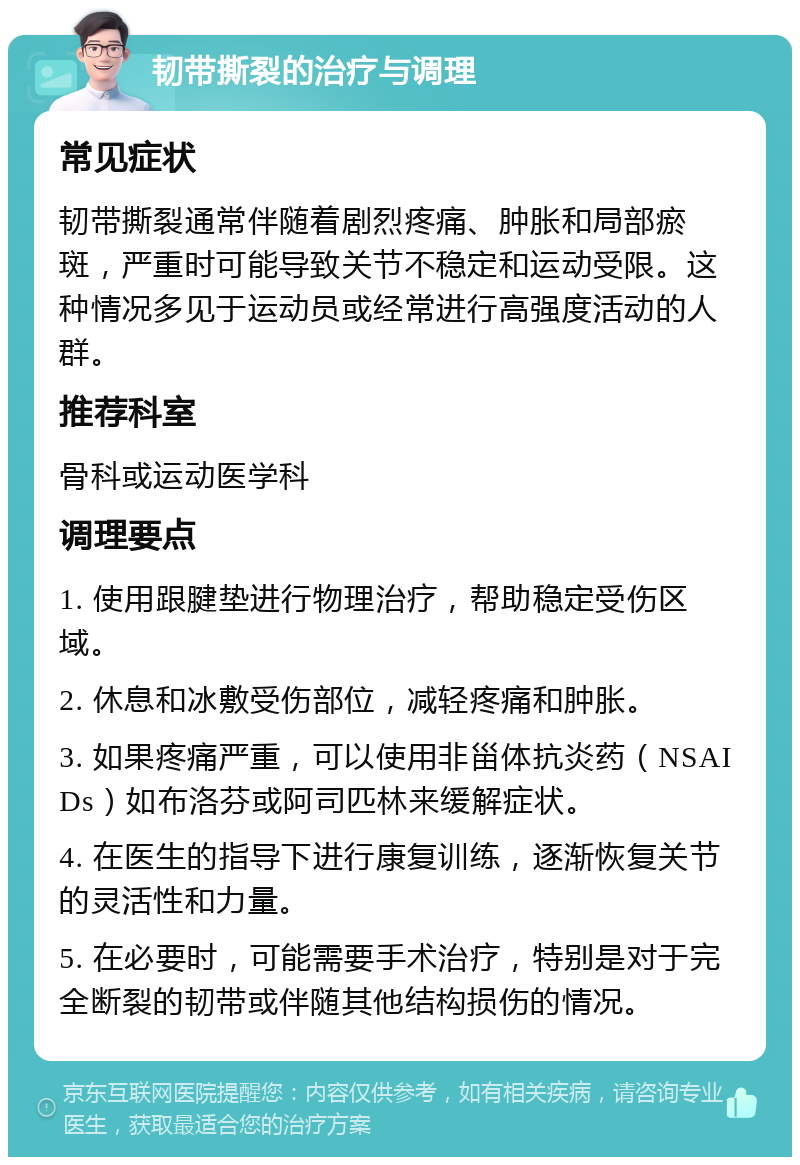 韧带撕裂的治疗与调理 常见症状 韧带撕裂通常伴随着剧烈疼痛、肿胀和局部瘀斑，严重时可能导致关节不稳定和运动受限。这种情况多见于运动员或经常进行高强度活动的人群。 推荐科室 骨科或运动医学科 调理要点 1. 使用跟腱垫进行物理治疗，帮助稳定受伤区域。 2. 休息和冰敷受伤部位，减轻疼痛和肿胀。 3. 如果疼痛严重，可以使用非甾体抗炎药（NSAIDs）如布洛芬或阿司匹林来缓解症状。 4. 在医生的指导下进行康复训练，逐渐恢复关节的灵活性和力量。 5. 在必要时，可能需要手术治疗，特别是对于完全断裂的韧带或伴随其他结构损伤的情况。