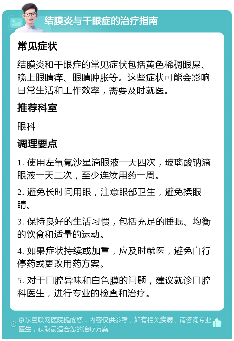 结膜炎与干眼症的治疗指南 常见症状 结膜炎和干眼症的常见症状包括黄色稀稠眼屎、晚上眼睛痒、眼睛肿胀等。这些症状可能会影响日常生活和工作效率，需要及时就医。 推荐科室 眼科 调理要点 1. 使用左氧氟沙星滴眼液一天四次，玻璃酸钠滴眼液一天三次，至少连续用药一周。 2. 避免长时间用眼，注意眼部卫生，避免揉眼睛。 3. 保持良好的生活习惯，包括充足的睡眠、均衡的饮食和适量的运动。 4. 如果症状持续或加重，应及时就医，避免自行停药或更改用药方案。 5. 对于口腔异味和白色膜的问题，建议就诊口腔科医生，进行专业的检查和治疗。