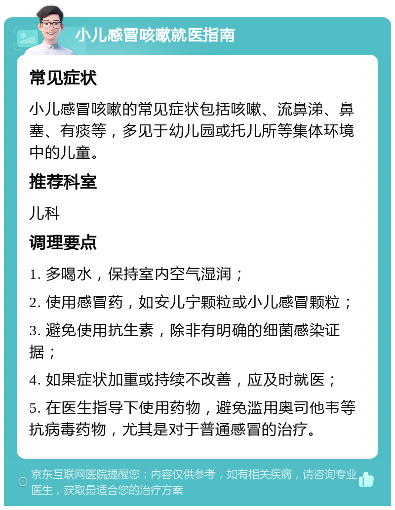 小儿感冒咳嗽就医指南 常见症状 小儿感冒咳嗽的常见症状包括咳嗽、流鼻涕、鼻塞、有痰等，多见于幼儿园或托儿所等集体环境中的儿童。 推荐科室 儿科 调理要点 1. 多喝水，保持室内空气湿润； 2. 使用感冒药，如安儿宁颗粒或小儿感冒颗粒； 3. 避免使用抗生素，除非有明确的细菌感染证据； 4. 如果症状加重或持续不改善，应及时就医； 5. 在医生指导下使用药物，避免滥用奥司他韦等抗病毒药物，尤其是对于普通感冒的治疗。