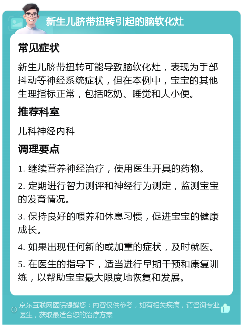 新生儿脐带扭转引起的脑软化灶 常见症状 新生儿脐带扭转可能导致脑软化灶，表现为手部抖动等神经系统症状，但在本例中，宝宝的其他生理指标正常，包括吃奶、睡觉和大小便。 推荐科室 儿科神经内科 调理要点 1. 继续营养神经治疗，使用医生开具的药物。 2. 定期进行智力测评和神经行为测定，监测宝宝的发育情况。 3. 保持良好的喂养和休息习惯，促进宝宝的健康成长。 4. 如果出现任何新的或加重的症状，及时就医。 5. 在医生的指导下，适当进行早期干预和康复训练，以帮助宝宝最大限度地恢复和发展。