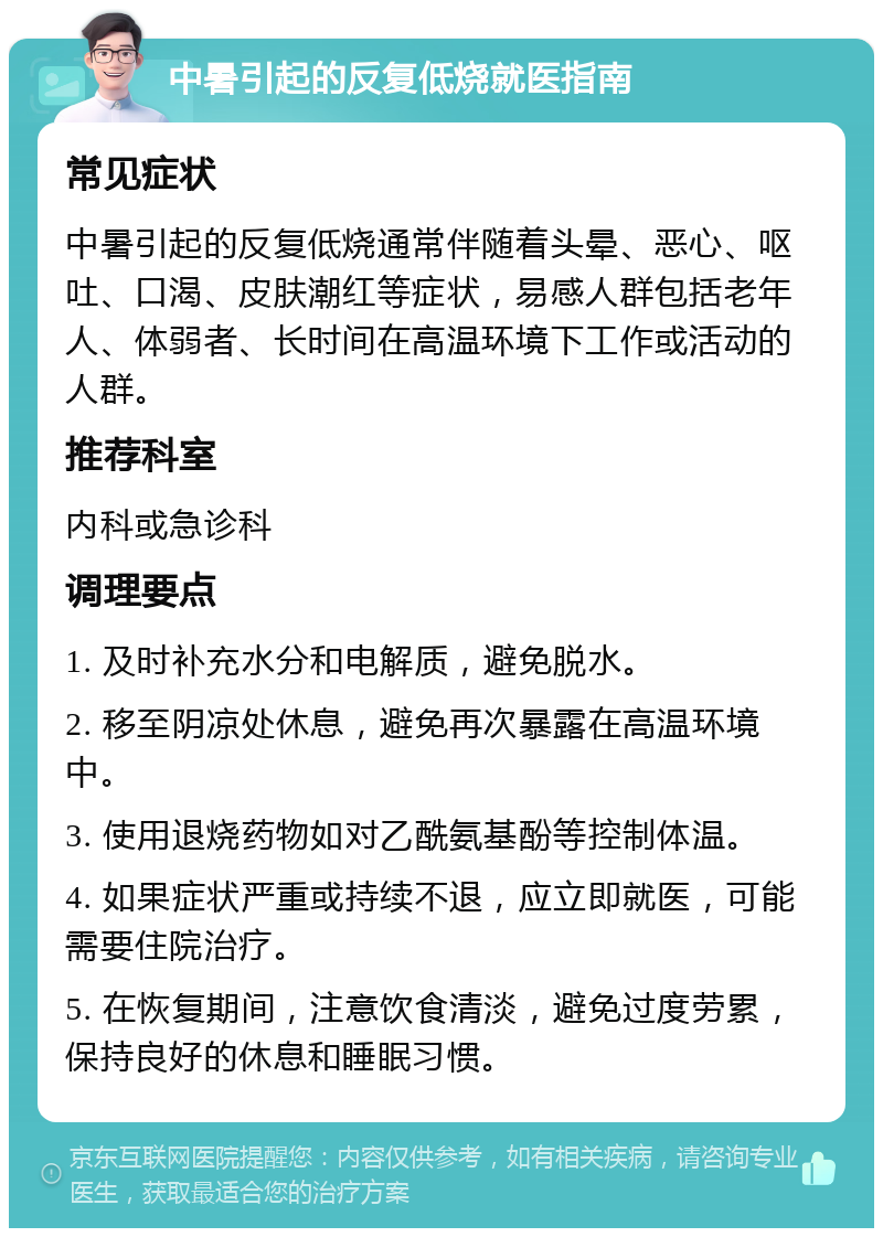 中暑引起的反复低烧就医指南 常见症状 中暑引起的反复低烧通常伴随着头晕、恶心、呕吐、口渴、皮肤潮红等症状，易感人群包括老年人、体弱者、长时间在高温环境下工作或活动的人群。 推荐科室 内科或急诊科 调理要点 1. 及时补充水分和电解质，避免脱水。 2. 移至阴凉处休息，避免再次暴露在高温环境中。 3. 使用退烧药物如对乙酰氨基酚等控制体温。 4. 如果症状严重或持续不退，应立即就医，可能需要住院治疗。 5. 在恢复期间，注意饮食清淡，避免过度劳累，保持良好的休息和睡眠习惯。