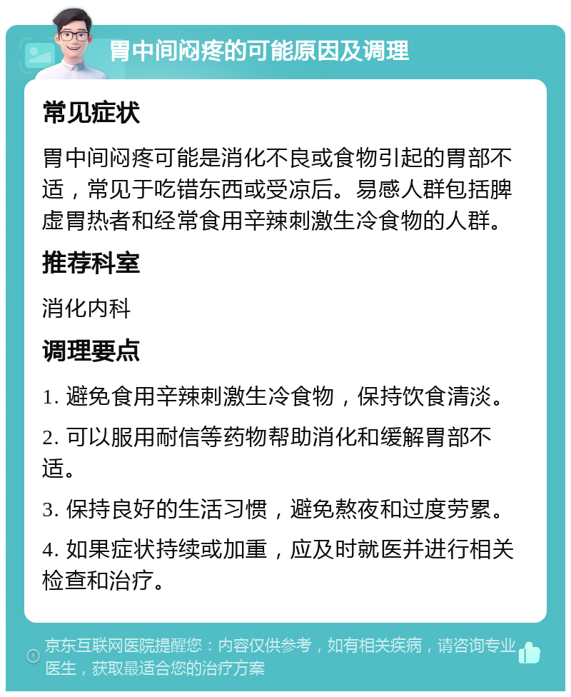 胃中间闷疼的可能原因及调理 常见症状 胃中间闷疼可能是消化不良或食物引起的胃部不适，常见于吃错东西或受凉后。易感人群包括脾虚胃热者和经常食用辛辣刺激生冷食物的人群。 推荐科室 消化内科 调理要点 1. 避免食用辛辣刺激生冷食物，保持饮食清淡。 2. 可以服用耐信等药物帮助消化和缓解胃部不适。 3. 保持良好的生活习惯，避免熬夜和过度劳累。 4. 如果症状持续或加重，应及时就医并进行相关检查和治疗。