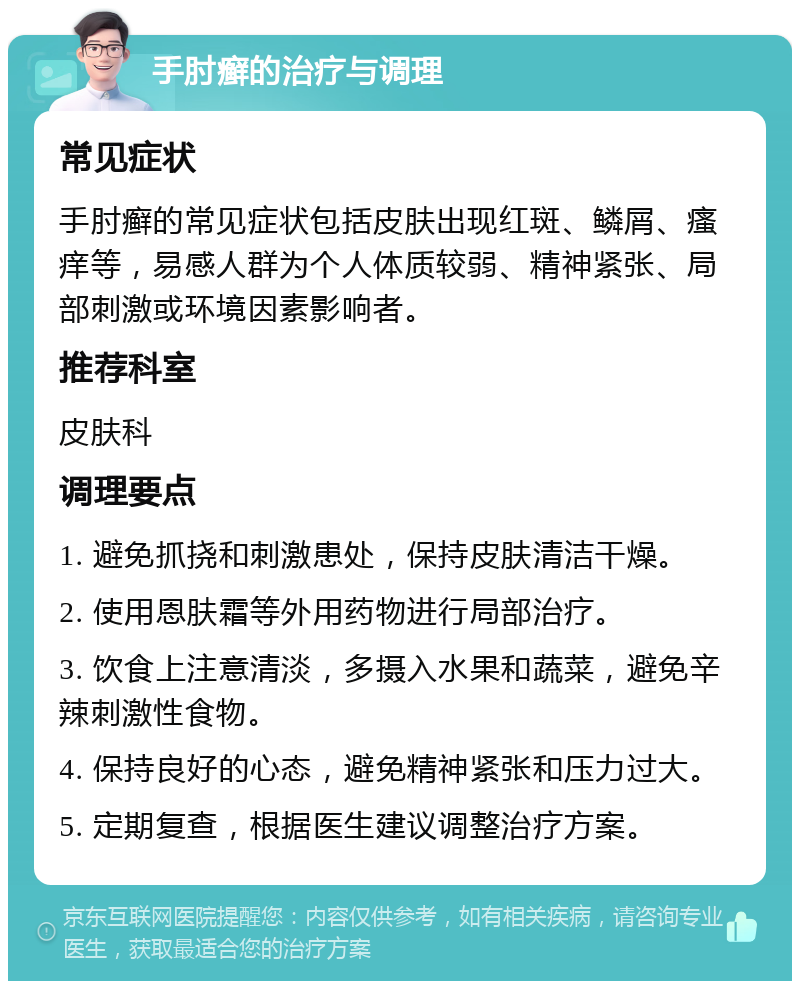 手肘癣的治疗与调理 常见症状 手肘癣的常见症状包括皮肤出现红斑、鳞屑、瘙痒等，易感人群为个人体质较弱、精神紧张、局部刺激或环境因素影响者。 推荐科室 皮肤科 调理要点 1. 避免抓挠和刺激患处，保持皮肤清洁干燥。 2. 使用恩肤霜等外用药物进行局部治疗。 3. 饮食上注意清淡，多摄入水果和蔬菜，避免辛辣刺激性食物。 4. 保持良好的心态，避免精神紧张和压力过大。 5. 定期复查，根据医生建议调整治疗方案。