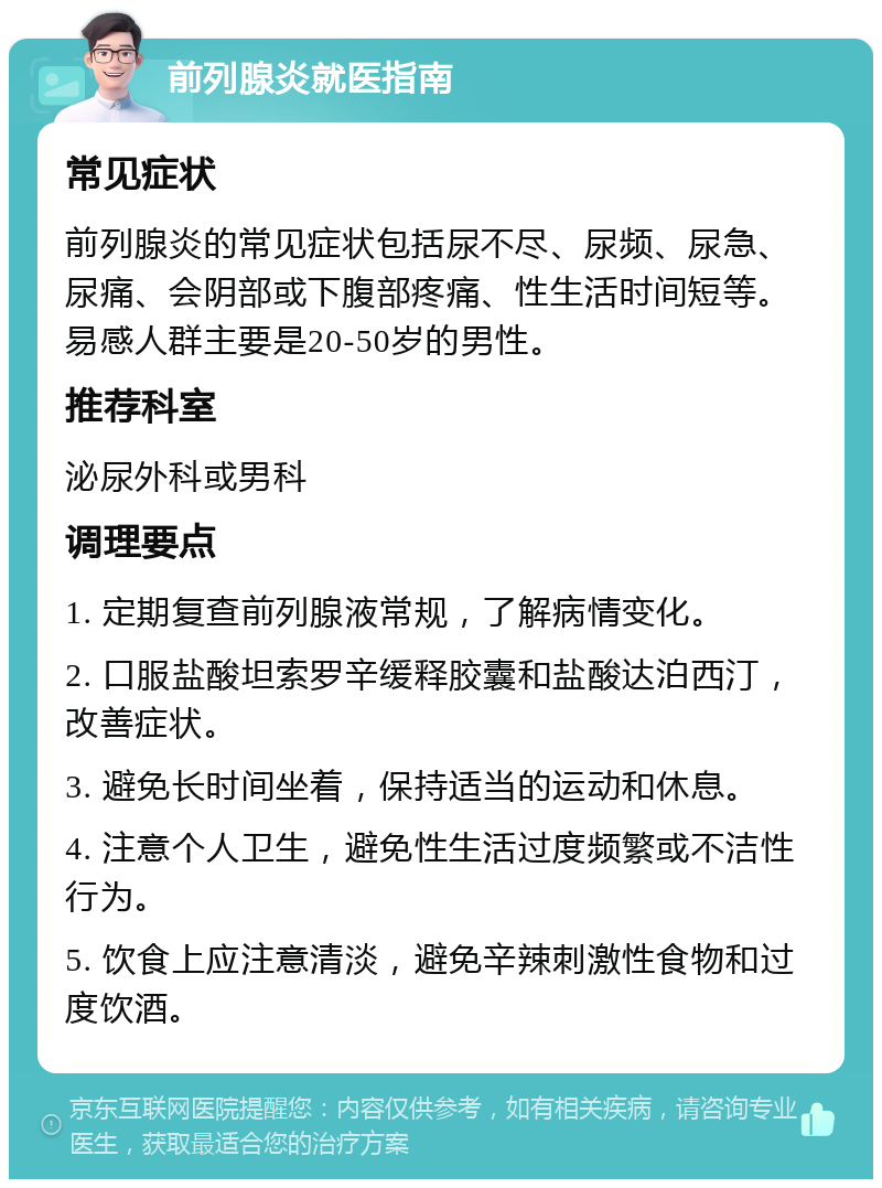 前列腺炎就医指南 常见症状 前列腺炎的常见症状包括尿不尽、尿频、尿急、尿痛、会阴部或下腹部疼痛、性生活时间短等。易感人群主要是20-50岁的男性。 推荐科室 泌尿外科或男科 调理要点 1. 定期复查前列腺液常规，了解病情变化。 2. 口服盐酸坦索罗辛缓释胶囊和盐酸达泊西汀，改善症状。 3. 避免长时间坐着，保持适当的运动和休息。 4. 注意个人卫生，避免性生活过度频繁或不洁性行为。 5. 饮食上应注意清淡，避免辛辣刺激性食物和过度饮酒。