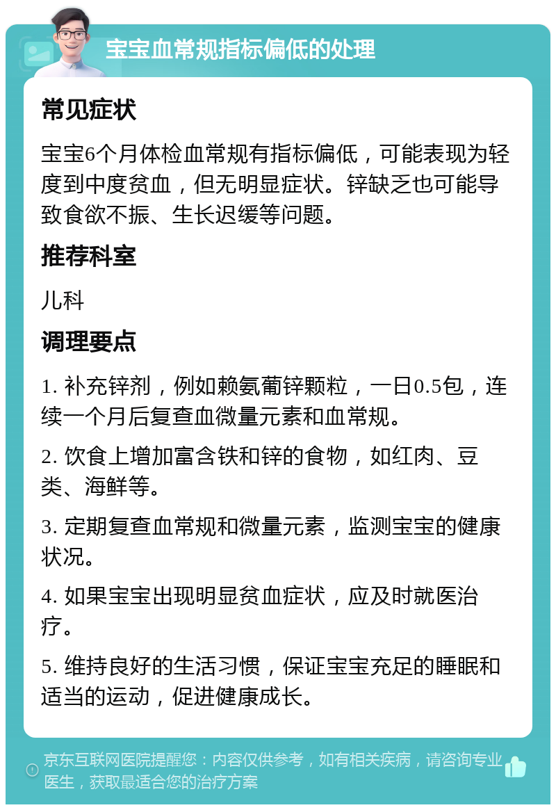 宝宝血常规指标偏低的处理 常见症状 宝宝6个月体检血常规有指标偏低，可能表现为轻度到中度贫血，但无明显症状。锌缺乏也可能导致食欲不振、生长迟缓等问题。 推荐科室 儿科 调理要点 1. 补充锌剂，例如赖氨葡锌颗粒，一日0.5包，连续一个月后复查血微量元素和血常规。 2. 饮食上增加富含铁和锌的食物，如红肉、豆类、海鲜等。 3. 定期复查血常规和微量元素，监测宝宝的健康状况。 4. 如果宝宝出现明显贫血症状，应及时就医治疗。 5. 维持良好的生活习惯，保证宝宝充足的睡眠和适当的运动，促进健康成长。