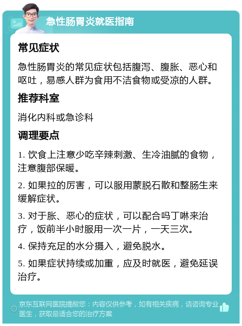 急性肠胃炎就医指南 常见症状 急性肠胃炎的常见症状包括腹泻、腹胀、恶心和呕吐，易感人群为食用不洁食物或受凉的人群。 推荐科室 消化内科或急诊科 调理要点 1. 饮食上注意少吃辛辣刺激、生冷油腻的食物，注意腹部保暖。 2. 如果拉的厉害，可以服用蒙脱石散和整肠生来缓解症状。 3. 对于胀、恶心的症状，可以配合吗丁啉来治疗，饭前半小时服用一次一片，一天三次。 4. 保持充足的水分摄入，避免脱水。 5. 如果症状持续或加重，应及时就医，避免延误治疗。