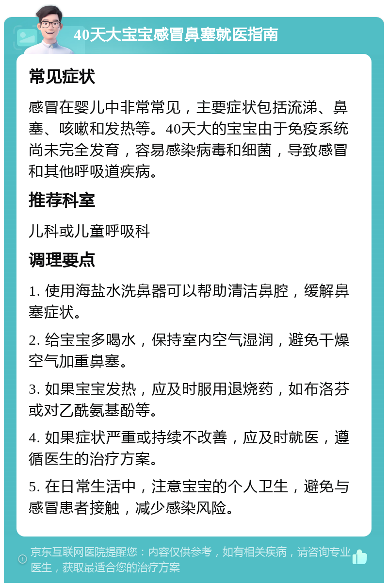 40天大宝宝感冒鼻塞就医指南 常见症状 感冒在婴儿中非常常见，主要症状包括流涕、鼻塞、咳嗽和发热等。40天大的宝宝由于免疫系统尚未完全发育，容易感染病毒和细菌，导致感冒和其他呼吸道疾病。 推荐科室 儿科或儿童呼吸科 调理要点 1. 使用海盐水洗鼻器可以帮助清洁鼻腔，缓解鼻塞症状。 2. 给宝宝多喝水，保持室内空气湿润，避免干燥空气加重鼻塞。 3. 如果宝宝发热，应及时服用退烧药，如布洛芬或对乙酰氨基酚等。 4. 如果症状严重或持续不改善，应及时就医，遵循医生的治疗方案。 5. 在日常生活中，注意宝宝的个人卫生，避免与感冒患者接触，减少感染风险。