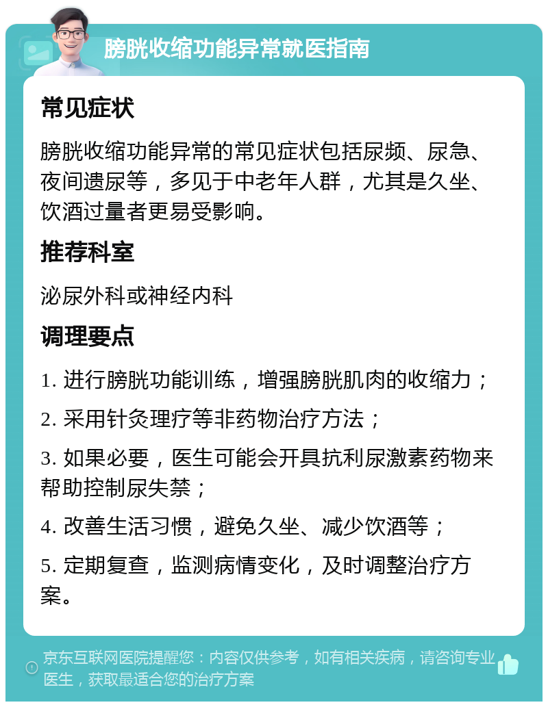 膀胱收缩功能异常就医指南 常见症状 膀胱收缩功能异常的常见症状包括尿频、尿急、夜间遗尿等，多见于中老年人群，尤其是久坐、饮酒过量者更易受影响。 推荐科室 泌尿外科或神经内科 调理要点 1. 进行膀胱功能训练，增强膀胱肌肉的收缩力； 2. 采用针灸理疗等非药物治疗方法； 3. 如果必要，医生可能会开具抗利尿激素药物来帮助控制尿失禁； 4. 改善生活习惯，避免久坐、减少饮酒等； 5. 定期复查，监测病情变化，及时调整治疗方案。