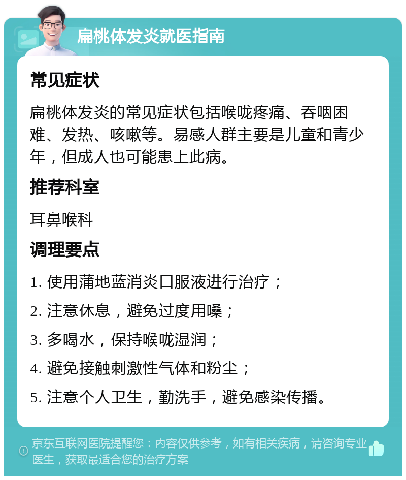 扁桃体发炎就医指南 常见症状 扁桃体发炎的常见症状包括喉咙疼痛、吞咽困难、发热、咳嗽等。易感人群主要是儿童和青少年，但成人也可能患上此病。 推荐科室 耳鼻喉科 调理要点 1. 使用蒲地蓝消炎口服液进行治疗； 2. 注意休息，避免过度用嗓； 3. 多喝水，保持喉咙湿润； 4. 避免接触刺激性气体和粉尘； 5. 注意个人卫生，勤洗手，避免感染传播。