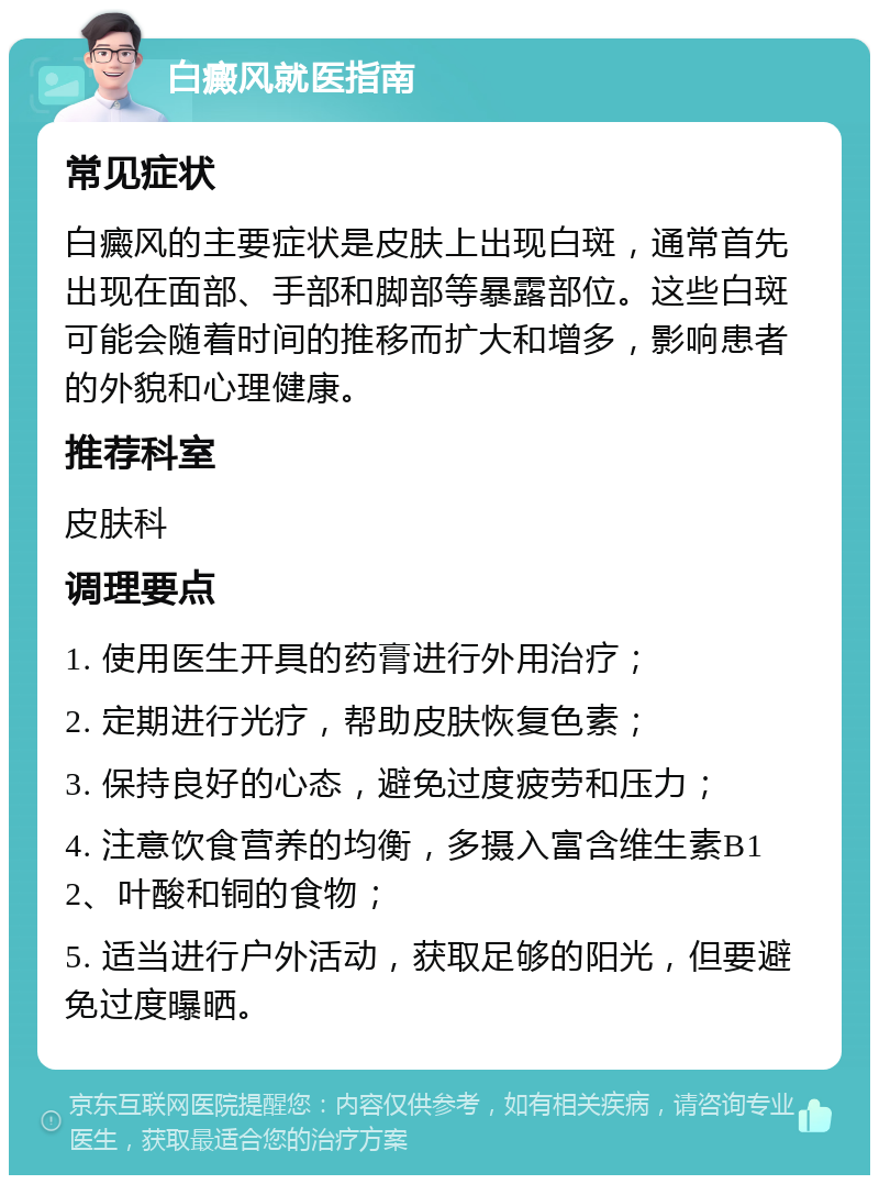 白癜风就医指南 常见症状 白癜风的主要症状是皮肤上出现白斑，通常首先出现在面部、手部和脚部等暴露部位。这些白斑可能会随着时间的推移而扩大和增多，影响患者的外貌和心理健康。 推荐科室 皮肤科 调理要点 1. 使用医生开具的药膏进行外用治疗； 2. 定期进行光疗，帮助皮肤恢复色素； 3. 保持良好的心态，避免过度疲劳和压力； 4. 注意饮食营养的均衡，多摄入富含维生素B12、叶酸和铜的食物； 5. 适当进行户外活动，获取足够的阳光，但要避免过度曝晒。