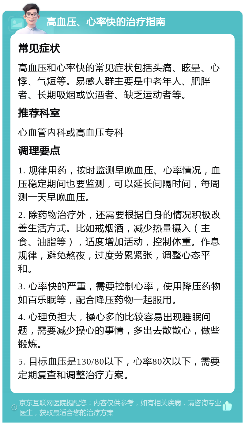 高血压、心率快的治疗指南 常见症状 高血压和心率快的常见症状包括头痛、眩晕、心悸、气短等。易感人群主要是中老年人、肥胖者、长期吸烟或饮酒者、缺乏运动者等。 推荐科室 心血管内科或高血压专科 调理要点 1. 规律用药，按时监测早晚血压、心率情况，血压稳定期间也要监测，可以延长间隔时间，每周测一天早晚血压。 2. 除药物治疗外，还需要根据自身的情况积极改善生活方式。比如戒烟酒，减少热量摄入（主食、油脂等），适度增加活动，控制体重。作息规律，避免熬夜，过度劳累紧张，调整心态平和。 3. 心率快的严重，需要控制心率，使用降压药物如百乐眠等，配合降压药物一起服用。 4. 心理负担大，操心多的比较容易出现睡眠问题，需要减少操心的事情，多出去散散心，做些锻炼。 5. 目标血压是130/80以下，心率80次以下，需要定期复查和调整治疗方案。