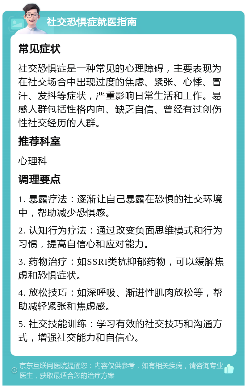 社交恐惧症就医指南 常见症状 社交恐惧症是一种常见的心理障碍，主要表现为在社交场合中出现过度的焦虑、紧张、心悸、冒汗、发抖等症状，严重影响日常生活和工作。易感人群包括性格内向、缺乏自信、曾经有过创伤性社交经历的人群。 推荐科室 心理科 调理要点 1. 暴露疗法：逐渐让自己暴露在恐惧的社交环境中，帮助减少恐惧感。 2. 认知行为疗法：通过改变负面思维模式和行为习惯，提高自信心和应对能力。 3. 药物治疗：如SSRI类抗抑郁药物，可以缓解焦虑和恐惧症状。 4. 放松技巧：如深呼吸、渐进性肌肉放松等，帮助减轻紧张和焦虑感。 5. 社交技能训练：学习有效的社交技巧和沟通方式，增强社交能力和自信心。