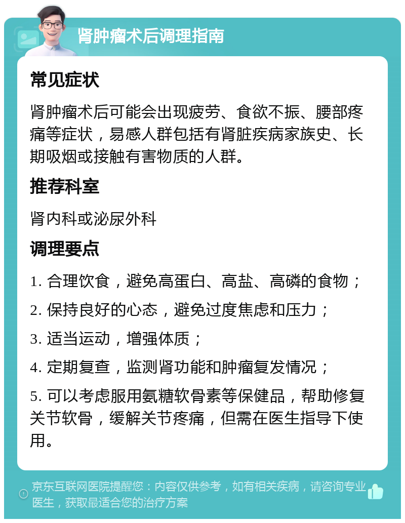 肾肿瘤术后调理指南 常见症状 肾肿瘤术后可能会出现疲劳、食欲不振、腰部疼痛等症状，易感人群包括有肾脏疾病家族史、长期吸烟或接触有害物质的人群。 推荐科室 肾内科或泌尿外科 调理要点 1. 合理饮食，避免高蛋白、高盐、高磷的食物； 2. 保持良好的心态，避免过度焦虑和压力； 3. 适当运动，增强体质； 4. 定期复查，监测肾功能和肿瘤复发情况； 5. 可以考虑服用氨糖软骨素等保健品，帮助修复关节软骨，缓解关节疼痛，但需在医生指导下使用。