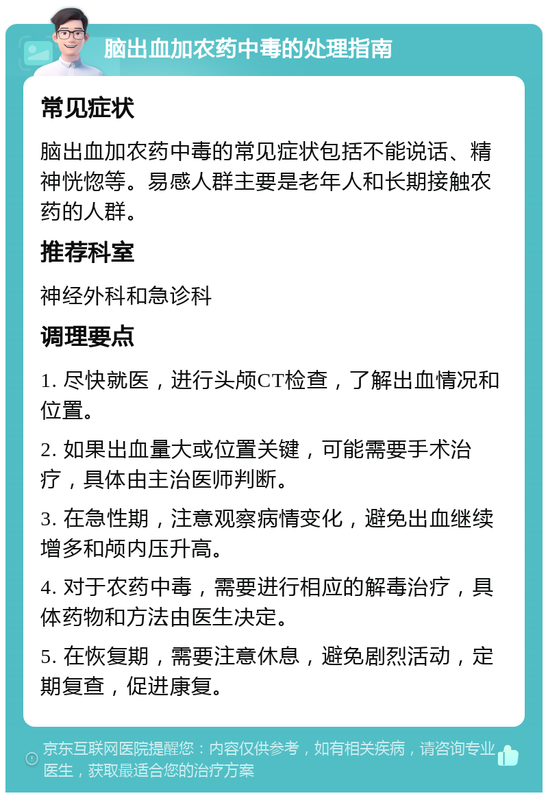 脑出血加农药中毒的处理指南 常见症状 脑出血加农药中毒的常见症状包括不能说话、精神恍惚等。易感人群主要是老年人和长期接触农药的人群。 推荐科室 神经外科和急诊科 调理要点 1. 尽快就医，进行头颅CT检查，了解出血情况和位置。 2. 如果出血量大或位置关键，可能需要手术治疗，具体由主治医师判断。 3. 在急性期，注意观察病情变化，避免出血继续增多和颅内压升高。 4. 对于农药中毒，需要进行相应的解毒治疗，具体药物和方法由医生决定。 5. 在恢复期，需要注意休息，避免剧烈活动，定期复查，促进康复。