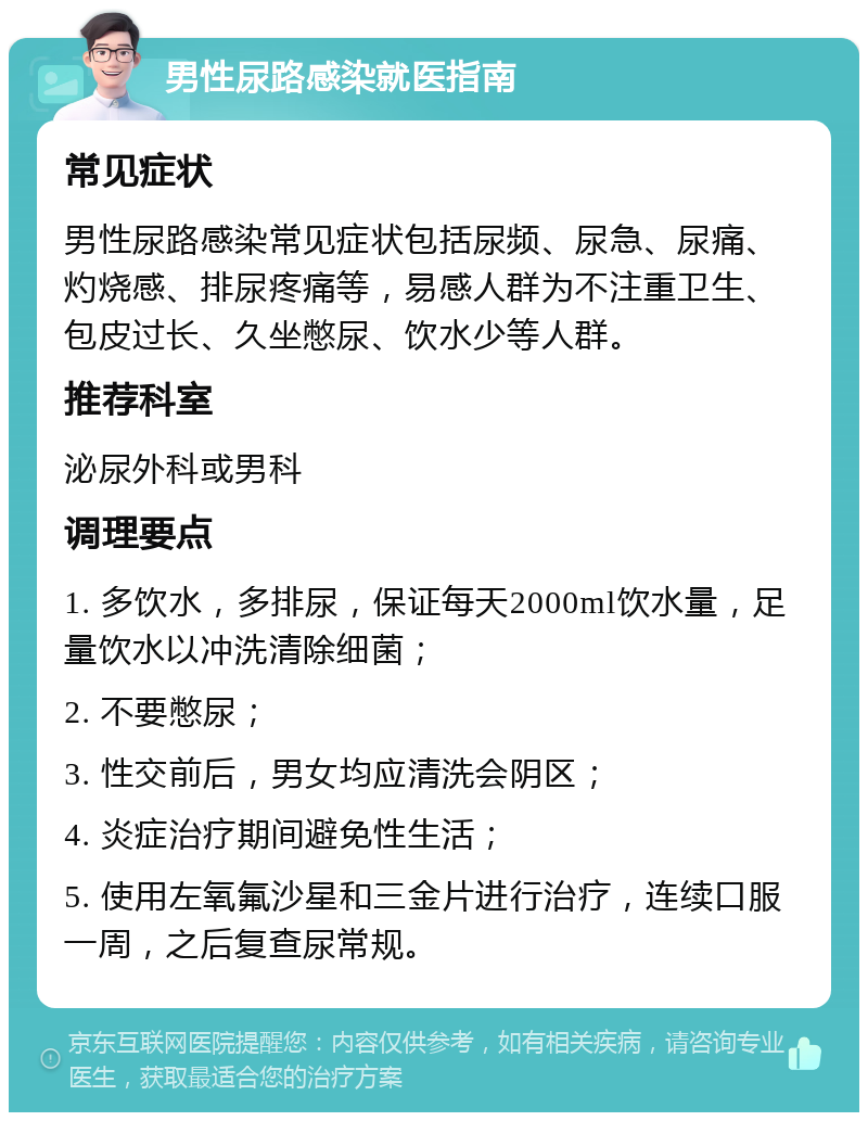 男性尿路感染就医指南 常见症状 男性尿路感染常见症状包括尿频、尿急、尿痛、灼烧感、排尿疼痛等，易感人群为不注重卫生、包皮过长、久坐憋尿、饮水少等人群。 推荐科室 泌尿外科或男科 调理要点 1. 多饮水，多排尿，保证每天2000ml饮水量，足量饮水以冲洗清除细菌； 2. 不要憋尿； 3. 性交前后，男女均应清洗会阴区； 4. 炎症治疗期间避免性生活； 5. 使用左氧氟沙星和三金片进行治疗，连续口服一周，之后复查尿常规。