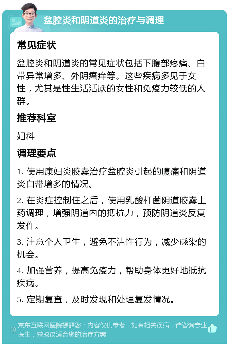 盆腔炎和阴道炎的治疗与调理 常见症状 盆腔炎和阴道炎的常见症状包括下腹部疼痛、白带异常增多、外阴瘙痒等。这些疾病多见于女性，尤其是性生活活跃的女性和免疫力较低的人群。 推荐科室 妇科 调理要点 1. 使用康妇炎胶囊治疗盆腔炎引起的腹痛和阴道炎白带增多的情况。 2. 在炎症控制住之后，使用乳酸杆菌阴道胶囊上药调理，增强阴道内的抵抗力，预防阴道炎反复发作。 3. 注意个人卫生，避免不洁性行为，减少感染的机会。 4. 加强营养，提高免疫力，帮助身体更好地抵抗疾病。 5. 定期复查，及时发现和处理复发情况。